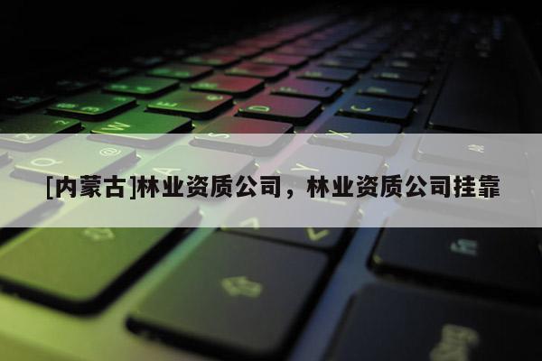 [内蒙古]林业资质公司，林业资质公司挂靠