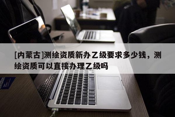 [内蒙古]测绘资质新办乙级要求多少钱，测绘资质可以直接办理乙级吗