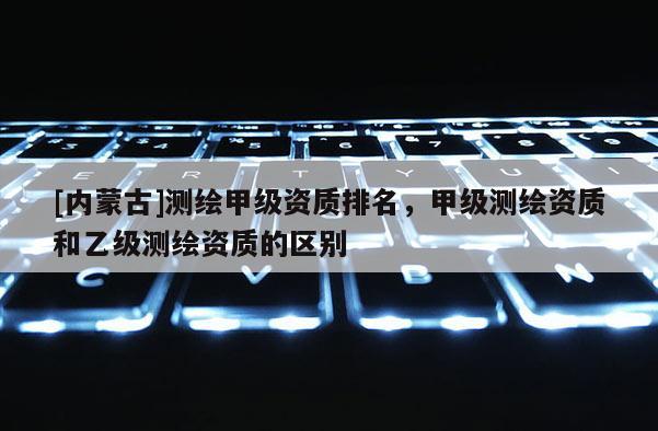 [内蒙古]测绘甲级资质排名，甲级测绘资质和乙级测绘资质的区别