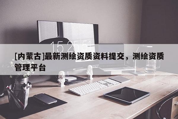 [内蒙古]最新测绘资质资料提交，测绘资质管理平台