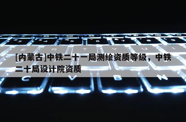 [内蒙古]中铁二十一局测绘资质等级，中铁二十局设计院资质