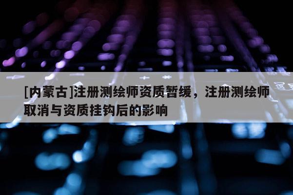[内蒙古]注册测绘师资质暂缓，注册测绘师取消与资质挂钩后的影响