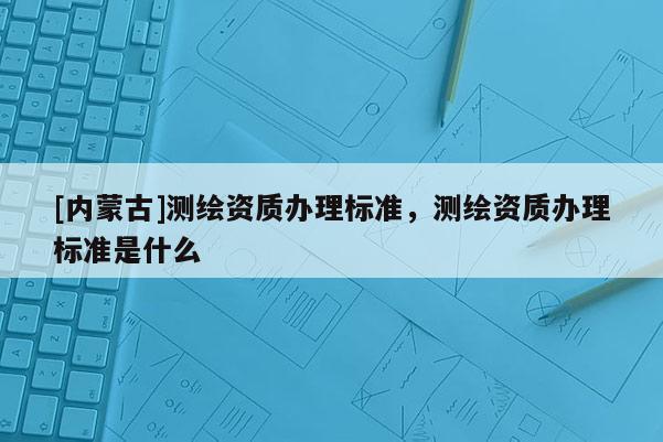 [内蒙古]测绘资质办理标准，测绘资质办理标准是什么