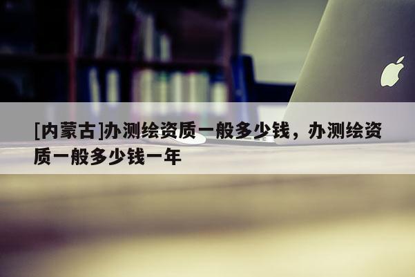 [内蒙古]办测绘资质一般多少钱，办测绘资质一般多少钱一年