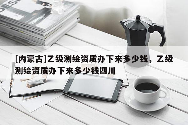 [内蒙古]乙级测绘资质办下来多少钱，乙级测绘资质办下来多少钱四川