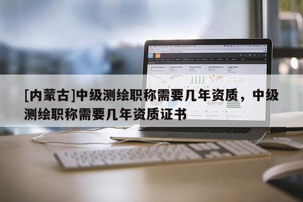 [内蒙古]中级测绘职称需要几年资质，中级测绘职称需要几年资质证书