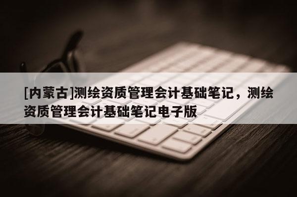 [内蒙古]测绘资质管理会计基础笔记，测绘资质管理会计基础笔记电子版