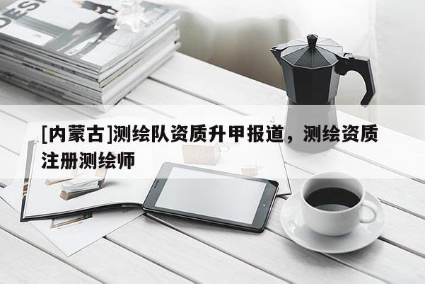 [内蒙古]测绘队资质升甲报道，测绘资质 注册测绘师
