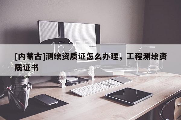 [内蒙古]测绘资质证怎么办理，工程测绘资质证书