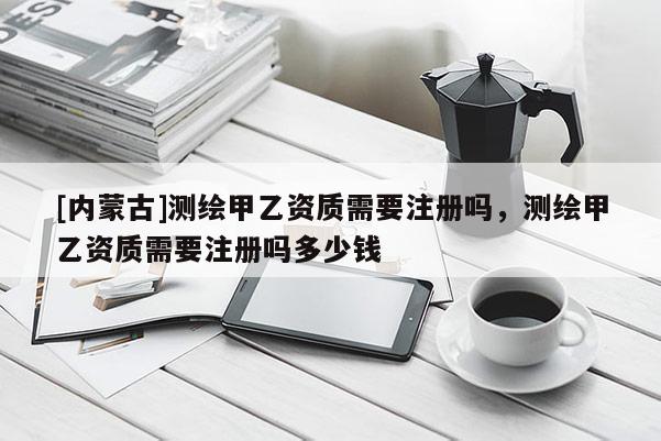 [内蒙古]测绘甲乙资质需要注册吗，测绘甲乙资质需要注册吗多少钱