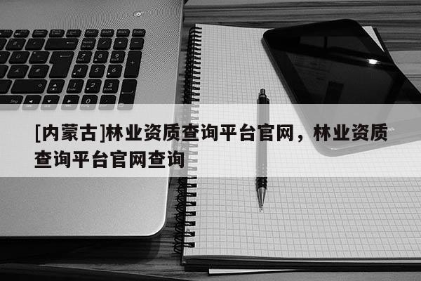 [内蒙古]林业资质查询平台官网，林业资质查询平台官网查询