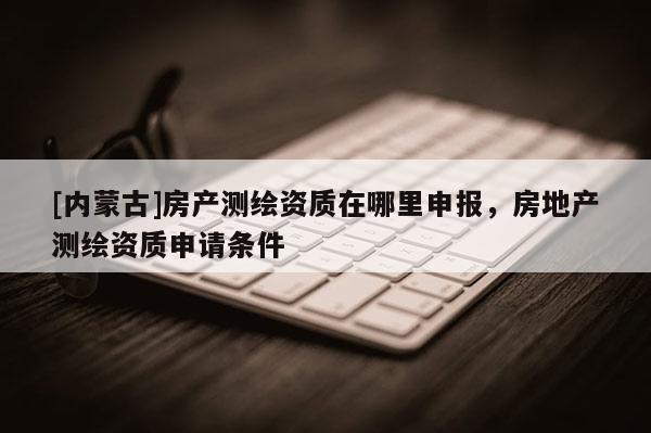 [内蒙古]房产测绘资质在哪里申报，房地产测绘资质申请条件