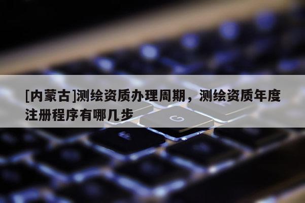 [内蒙古]测绘资质办理周期，测绘资质年度注册程序有哪几步