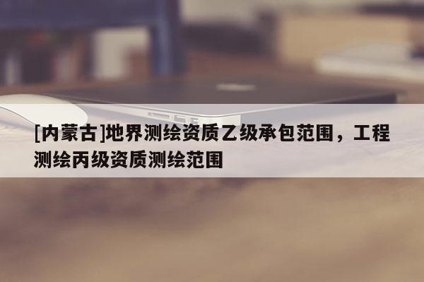 [内蒙古]地界测绘资质乙级承包范围，工程测绘丙级资质测绘范围