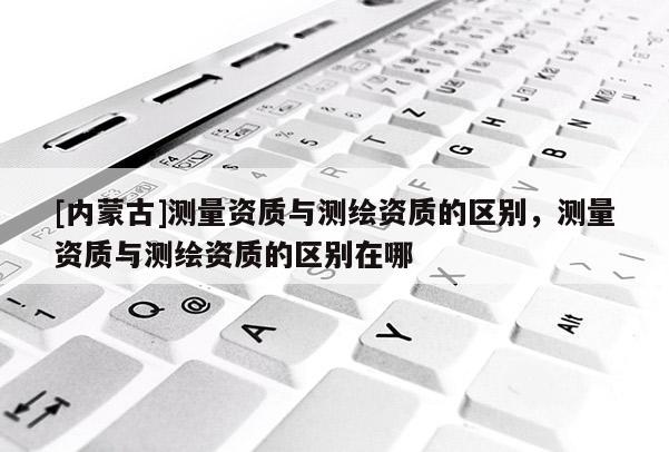 [内蒙古]测量资质与测绘资质的区别，测量资质与测绘资质的区别在哪