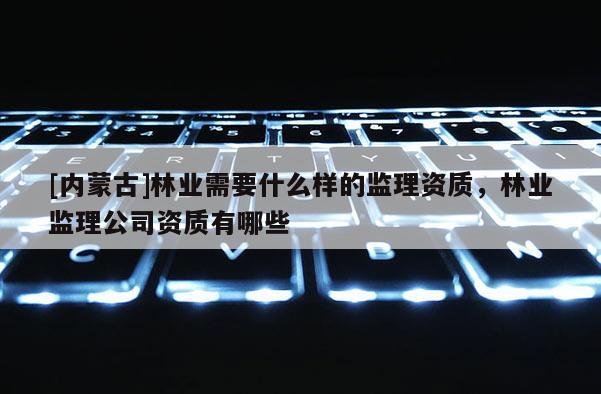 [内蒙古]林业需要什么样的监理资质，林业监理公司资质有哪些