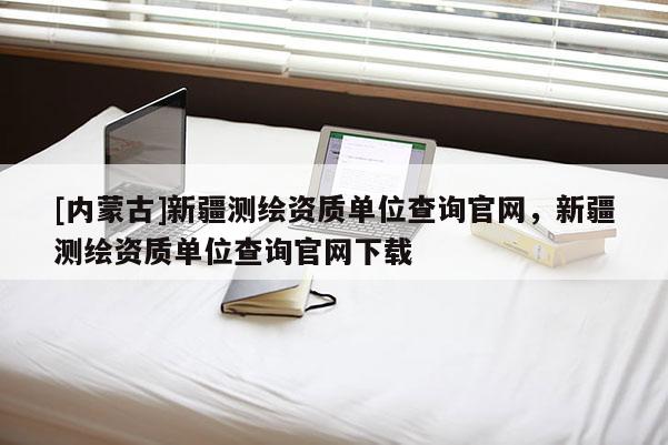 [内蒙古]新疆测绘资质单位查询官网，新疆测绘资质单位查询官网下载