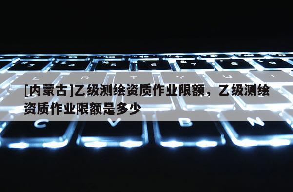 [内蒙古]乙级测绘资质作业限额，乙级测绘资质作业限额是多少