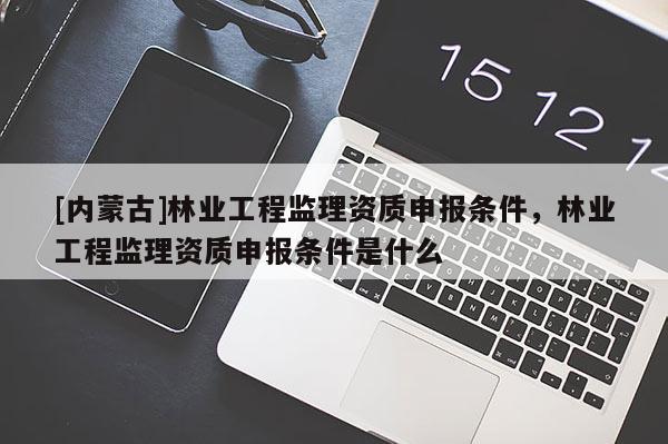 [内蒙古]林业工程监理资质申报条件，林业工程监理资质申报条件是什么