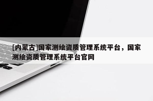 [内蒙古]国家测绘资质管理系统平台，国家测绘资质管理系统平台官网