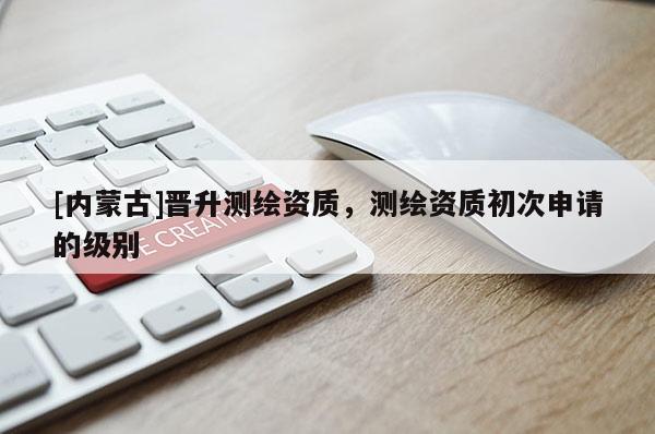 [内蒙古]晋升测绘资质，测绘资质初次申请的级别