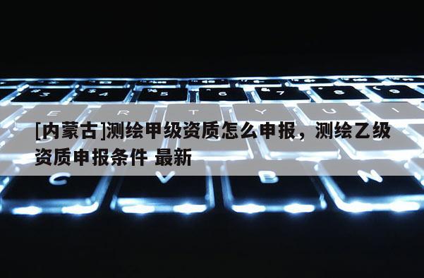 [内蒙古]测绘甲级资质怎么申报，测绘乙级资质申报条件 最新