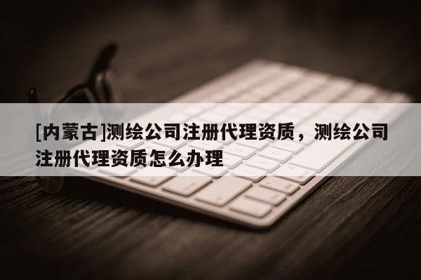[内蒙古]测绘公司注册代理资质，测绘公司注册代理资质怎么办理