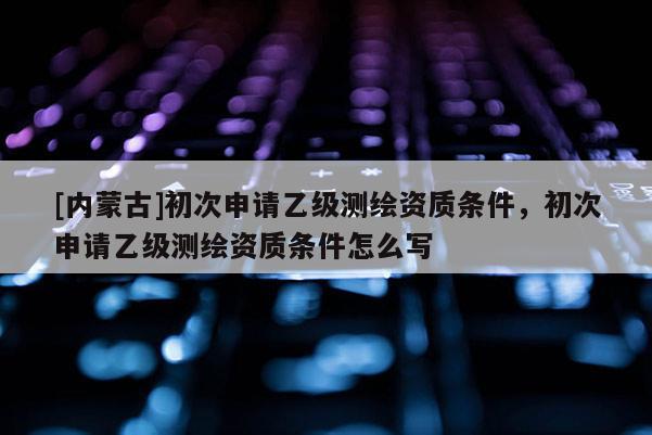 [内蒙古]初次申请乙级测绘资质条件，初次申请乙级测绘资质条件怎么写