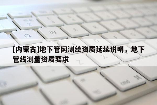 [内蒙古]地下管网测绘资质延续说明，地下管线测量资质要求
