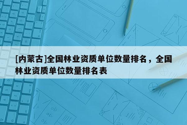 [内蒙古]全国林业资质单位数量排名，全国林业资质单位数量排名表