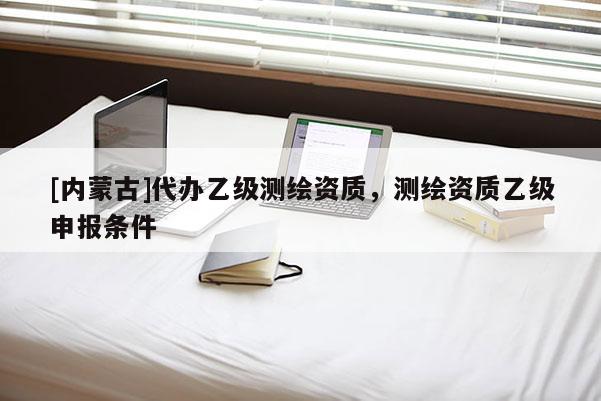 [内蒙古]代办乙级测绘资质，测绘资质乙级申报条件