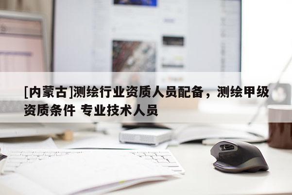 [内蒙古]测绘行业资质人员配备，测绘甲级资质条件 专业技术人员