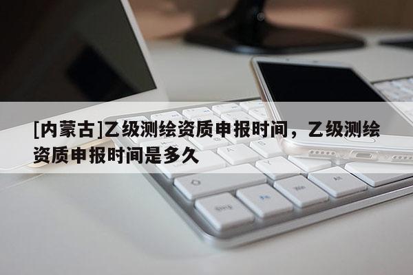 [内蒙古]乙级测绘资质申报时间，乙级测绘资质申报时间是多久