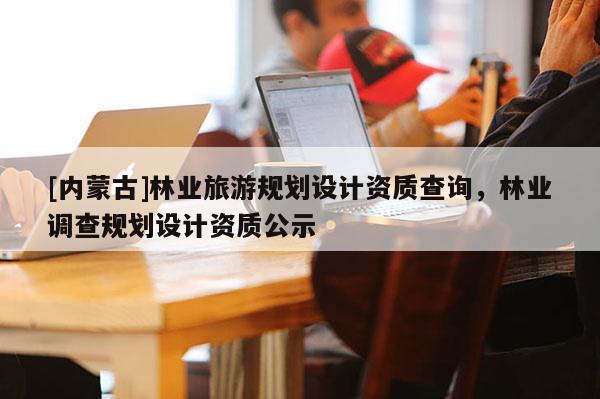 [内蒙古]林业旅游规划设计资质查询，林业调查规划设计资质公示