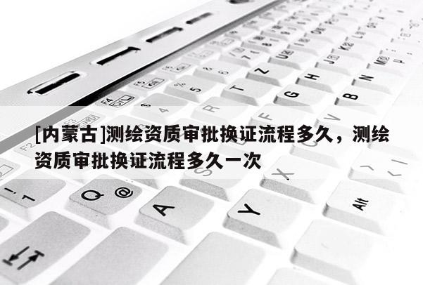 [内蒙古]测绘资质审批换证流程多久，测绘资质审批换证流程多久一次