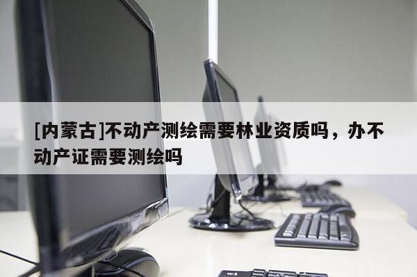 [内蒙古]不动产测绘需要林业资质吗，办不动产证需要测绘吗