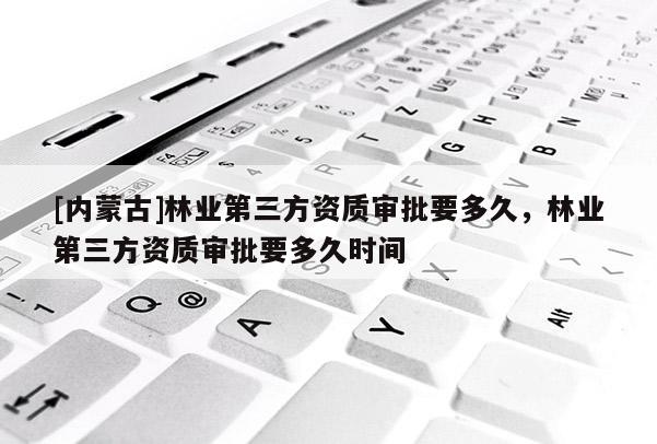 [内蒙古]林业第三方资质审批要多久，林业第三方资质审批要多久时间