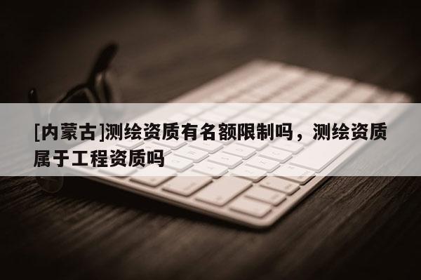 [内蒙古]测绘资质有名额限制吗，测绘资质属于工程资质吗