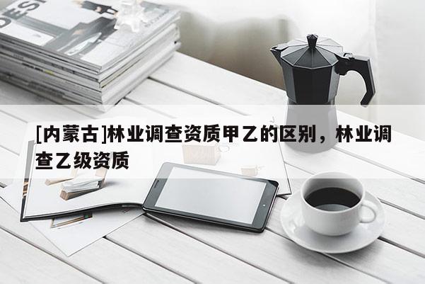 [内蒙古]林业调查资质甲乙的区别，林业调查乙级资质