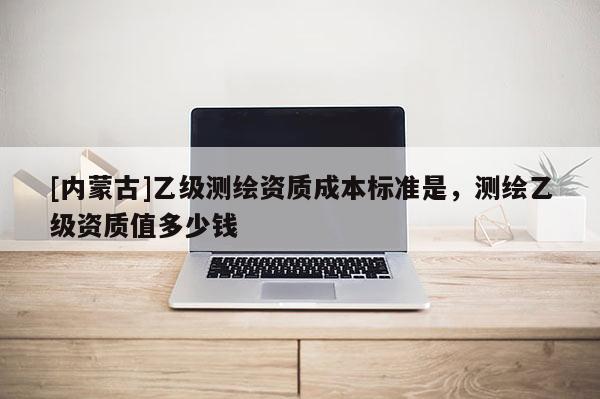 [内蒙古]乙级测绘资质成本标准是，测绘乙级资质值多少钱