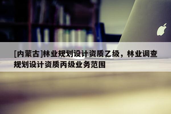 [内蒙古]林业规划设计资质乙级，林业调查规划设计资质丙级业务范围