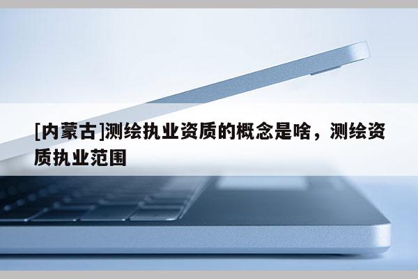 [内蒙古]测绘执业资质的概念是啥，测绘资质执业范围