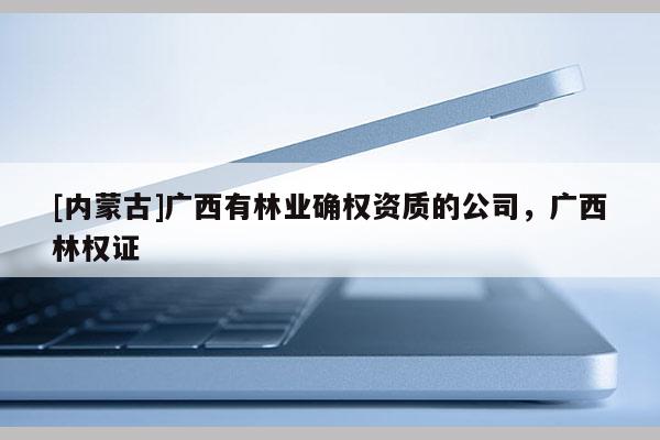 [内蒙古]广西有林业确权资质的公司，广西林权证