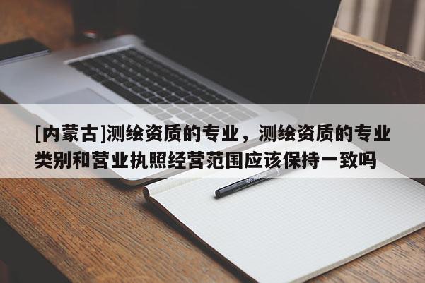 [内蒙古]测绘资质的专业，测绘资质的专业类别和营业执照经营范围应该保持一致吗