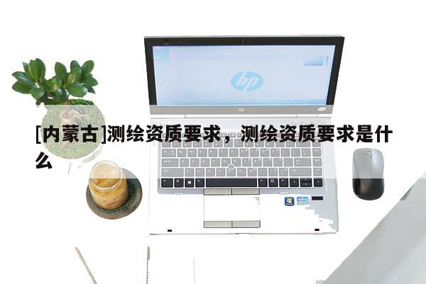 [内蒙古]测绘资质要求，测绘资质要求是什么