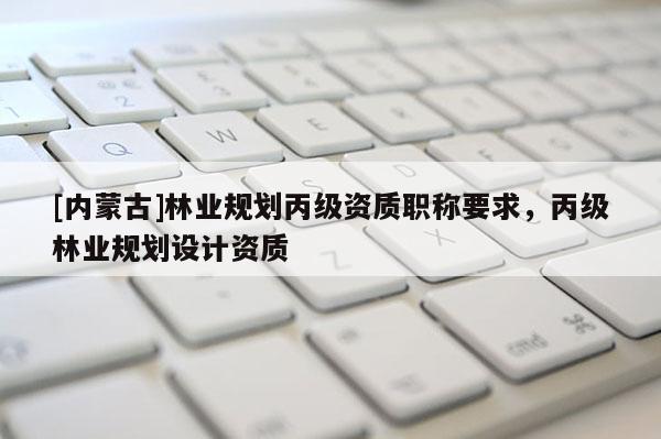 [内蒙古]林业规划丙级资质职称要求，丙级林业规划设计资质