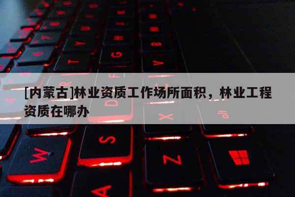 [内蒙古]林业资质工作场所面积，林业工程资质在哪办