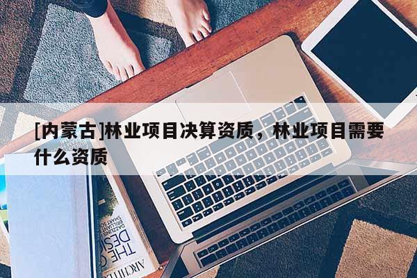 [内蒙古]林业项目决算资质，林业项目需要什么资质