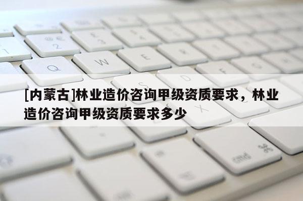[内蒙古]林业造价咨询甲级资质要求，林业造价咨询甲级资质要求多少