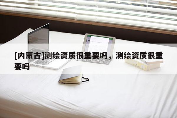 [内蒙古]测绘资质很重要吗，测绘资质很重要吗